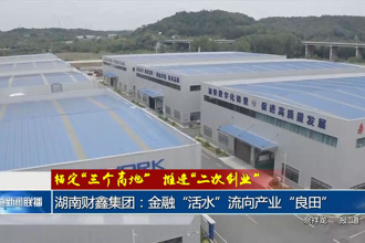 湖南财鑫集团：金融“活水”流向产业“良田”