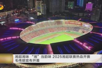 湘超湘味“湘”当韵味 2025湘超联赛热血开赛 毛伟明宣布开幕